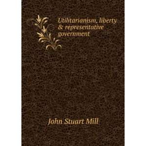   Utilitarianism, liberty & representative government John Stuart Mill